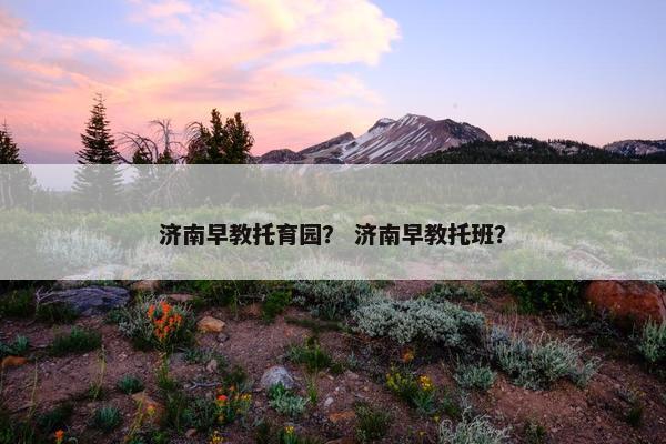 济南早教托育园？ 济南早教托班？
