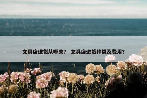 文具店进货从哪来？ 文具店进货种类及费用？