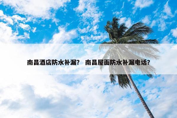 南昌酒店防水补漏？ 南昌屋面防水补漏电话？