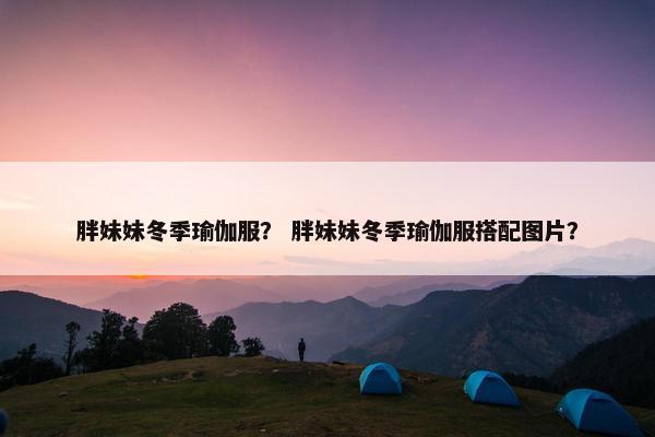 胖妹妹冬季瑜伽服？ 胖妹妹冬季瑜伽服搭配图片？