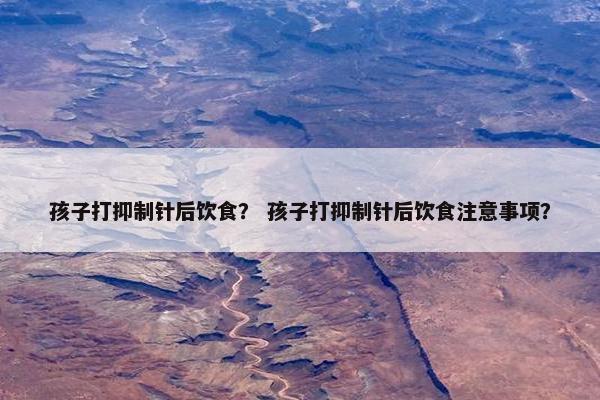 孩子打抑制针后饮食？ 孩子打抑制针后饮食注意事项？