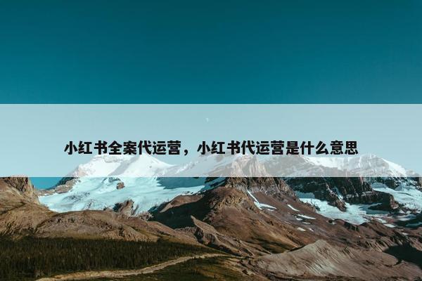 小红书全案代运营，小红书代运营是什么意思