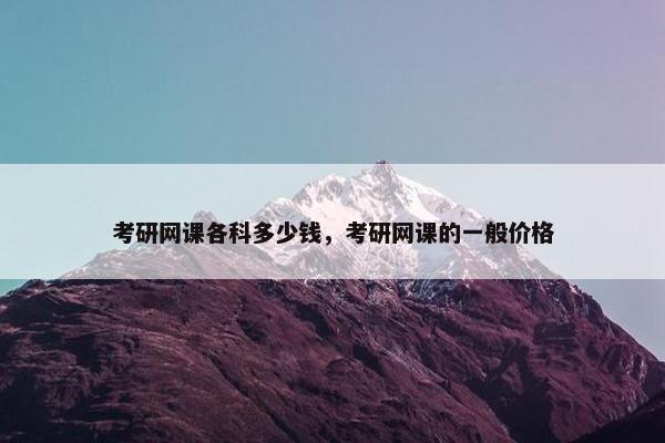 考研网课各科多少钱，考研网课的一般价格