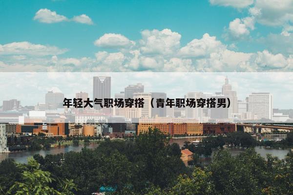 年轻大气职场穿搭（青年职场穿搭男）