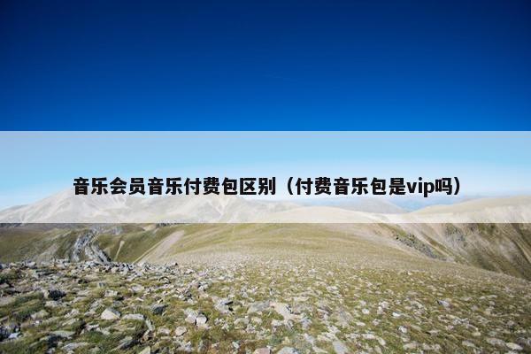 音乐会员音乐付费包区别（付费音乐包是vip吗）