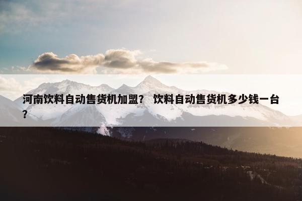 河南饮料自动售货机加盟？ 饮料自动售货机多少钱一台？