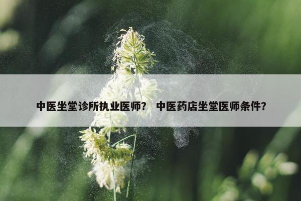 中医坐堂诊所执业医师？ 中医药店坐堂医师条件？
