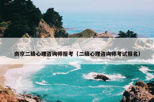南京二级心理咨询师报考（二级心理咨询师考试报名）