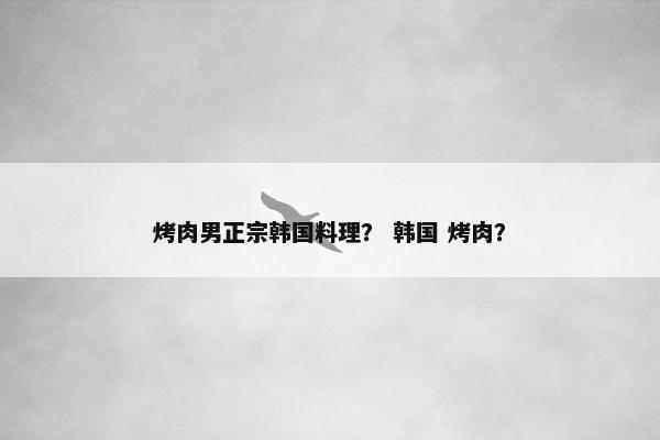 烤肉男正宗韩国料理？ 韩国 烤肉？