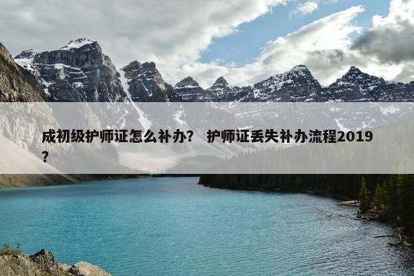 成初级护师证怎么补办？ 护师证丢失补办流程2019？