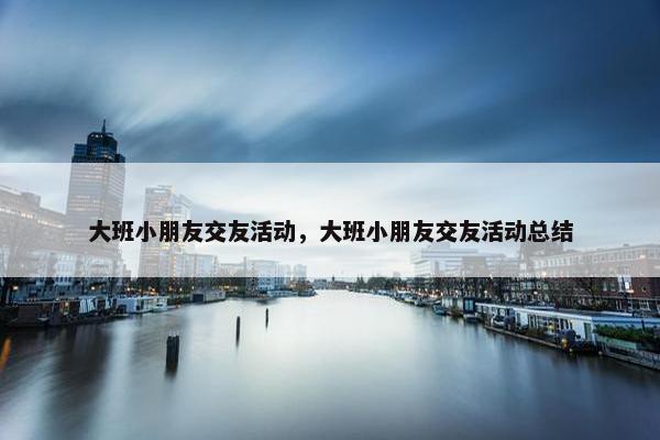 大班小朋友交友活动，大班小朋友交友活动总结