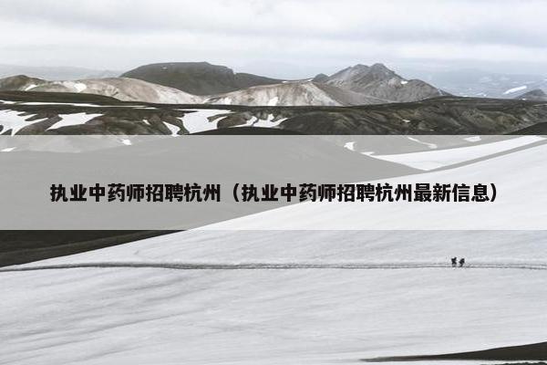 执业中药师招聘杭州（执业中药师招聘杭州最新信息）
