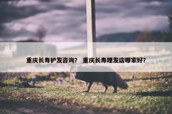 重庆长寿护发咨询？ 重庆长寿理发店哪家好？