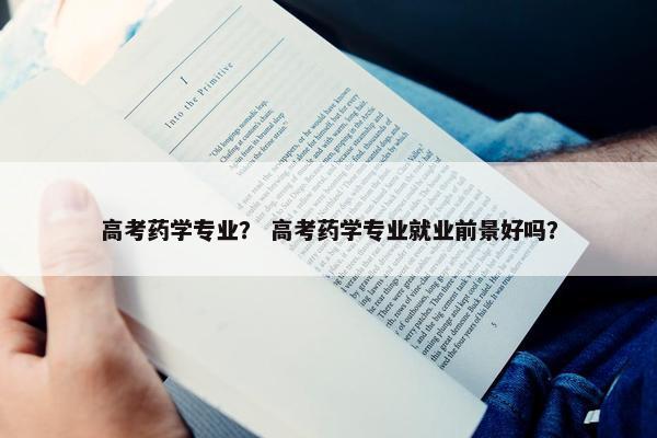高考药学专业？ 高考药学专业就业前景好吗？