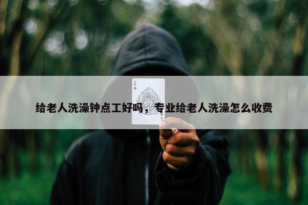 给老人洗澡钟点工好吗，专业给老人洗澡怎么收费
