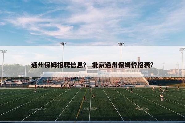 通州保姆招聘信息？ 北京通州保姆价格表？