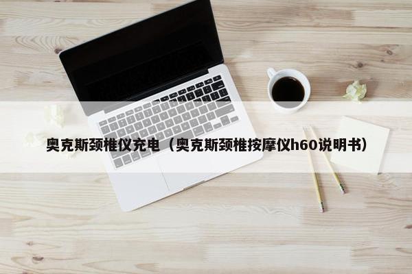奥克斯颈椎仪充电（奥克斯颈椎按摩仪h60说明书）