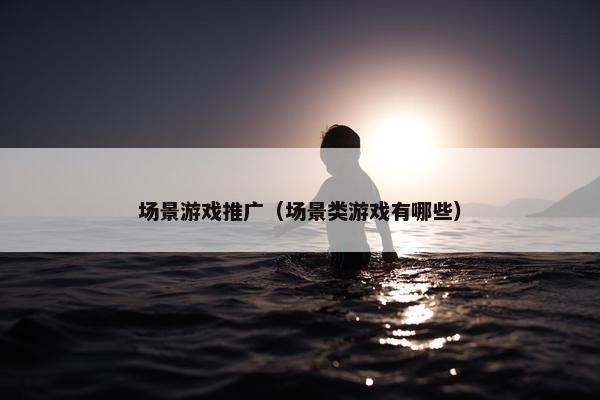 场景游戏推广（场景类游戏有哪些）