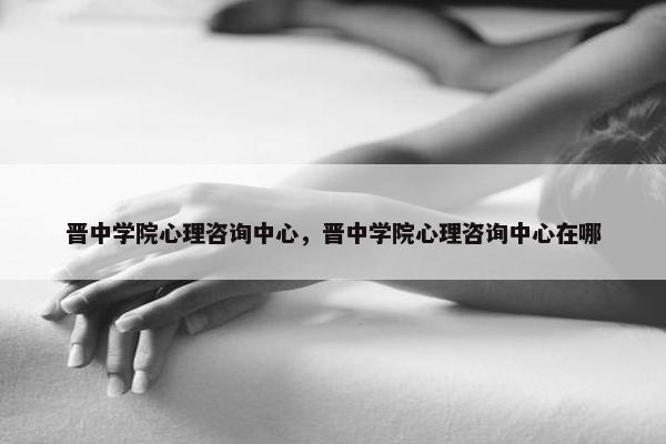 晋中学院心理咨询中心，晋中学院心理咨询中心在哪