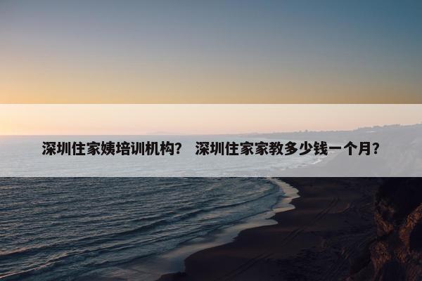 深圳住家姨培训机构？ 深圳住家家教多少钱一个月？