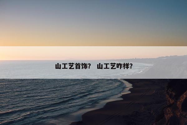 山工艺首饰？ 山工艺咋样？