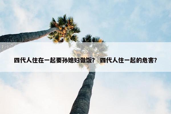 四代人住在一起要孙媳妇做饭？ 四代人住一起的危害？
