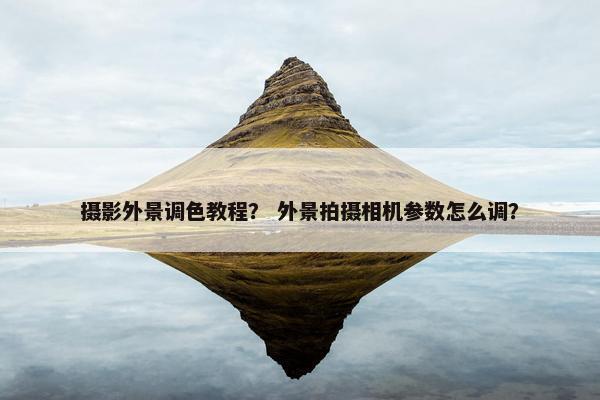 摄影外景调色教程？ 外景拍摄相机参数怎么调？