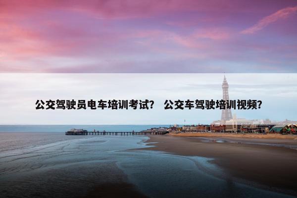 公交驾驶员电车培训考试？ 公交车驾驶培训视频？