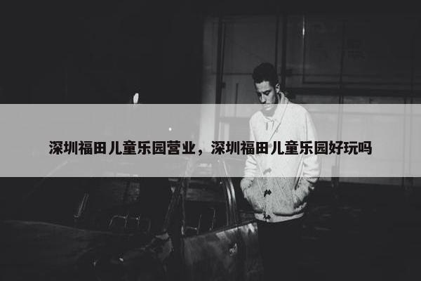深圳福田儿童乐园营业，深圳福田儿童乐园好玩吗
