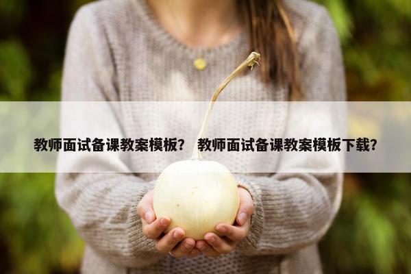 教师面试备课教案模板？ 教师面试备课教案模板下载？