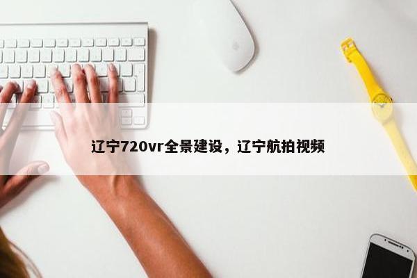 辽宁720vr全景建设，辽宁航拍视频