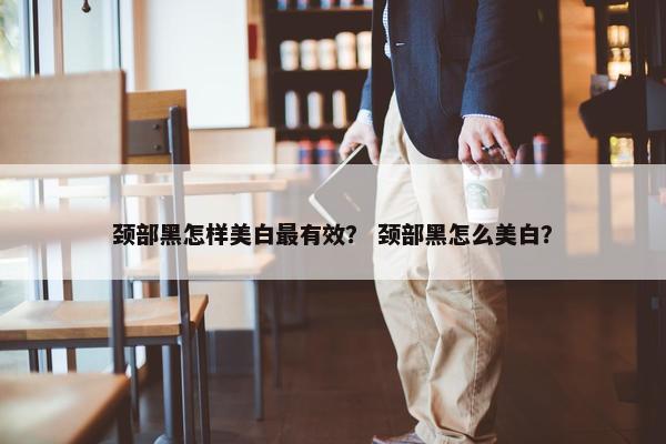 颈部黑怎样美白最有效？ 颈部黑怎么美白？