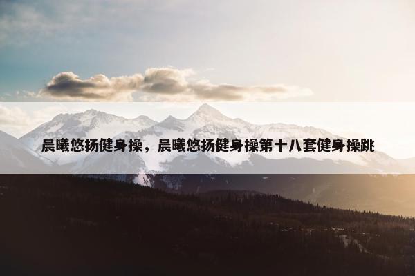 晨曦悠扬健身操，晨曦悠扬健身操第十八套健身操跳