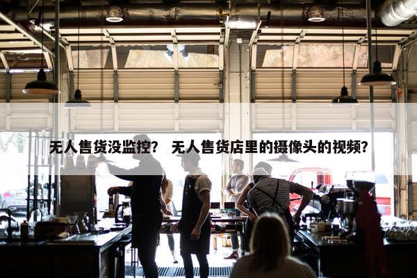 无人售货没监控？ 无人售货店里的摄像头的视频？