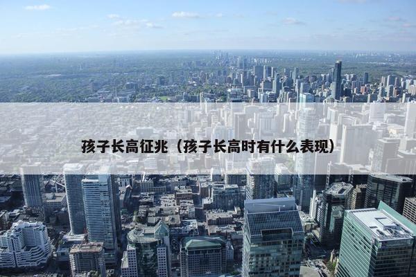 孩子长高征兆（孩子长高时有什么表现）