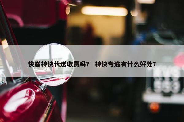 快递特快代送收费吗？ 特快专递有什么好处？