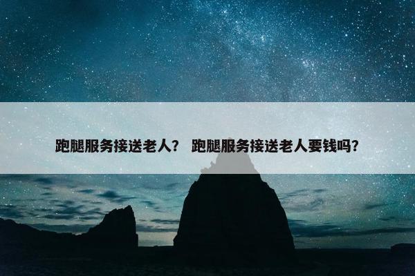 跑腿服务接送老人？ 跑腿服务接送老人要钱吗？