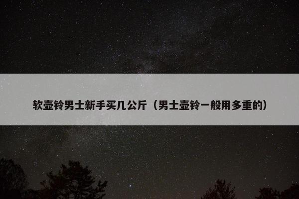 软壶铃男士新手买几公斤（男士壶铃一般用多重的）