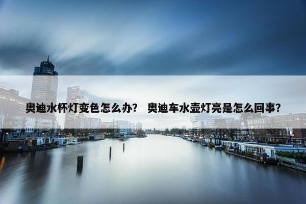 奥迪水杯灯变色怎么办？ 奥迪车水壶灯亮是怎么回事？