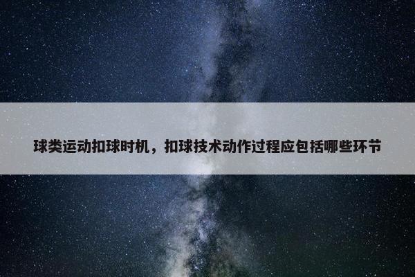 球类运动扣球时机，扣球技术动作过程应包括哪些环节