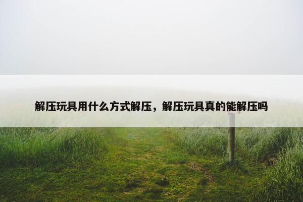 解压玩具用什么方式解压，解压玩具真的能解压吗