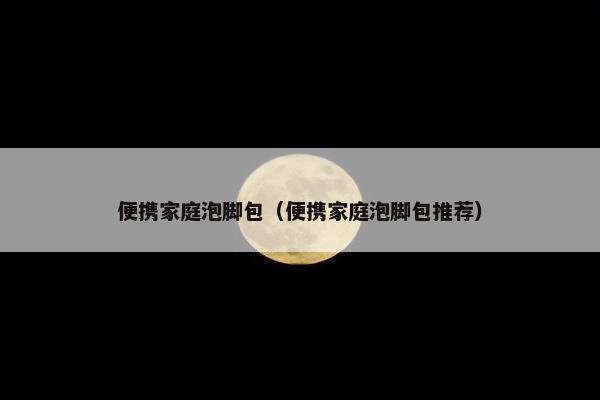 便携家庭泡脚包（便携家庭泡脚包推荐）