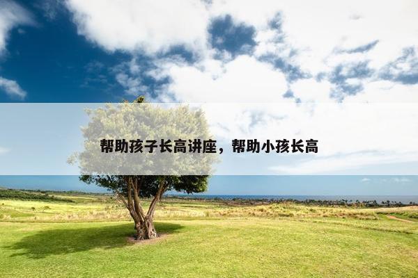 帮助孩子长高讲座，帮助小孩长高