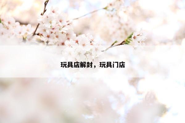 玩具店解封，玩具门店