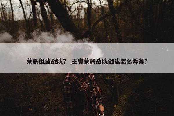 荣耀组建战队？ 王者荣耀战队创建怎么筹备？