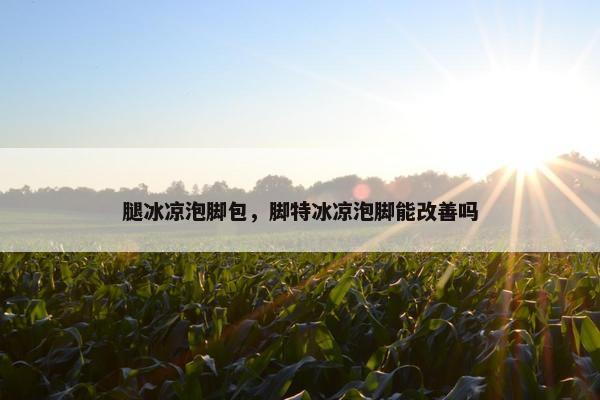 腿冰凉泡脚包，脚特冰凉泡脚能改善吗