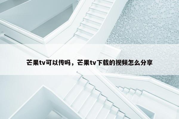 芒果tv可以传吗，芒果tv下载的视频怎么分享