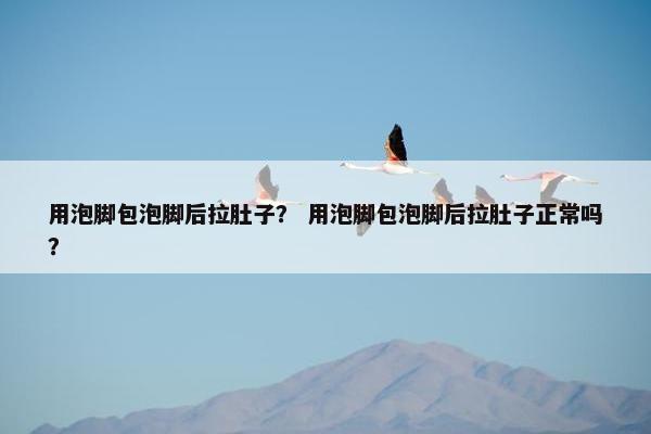 用泡脚包泡脚后拉肚子？ 用泡脚包泡脚后拉肚子正常吗？