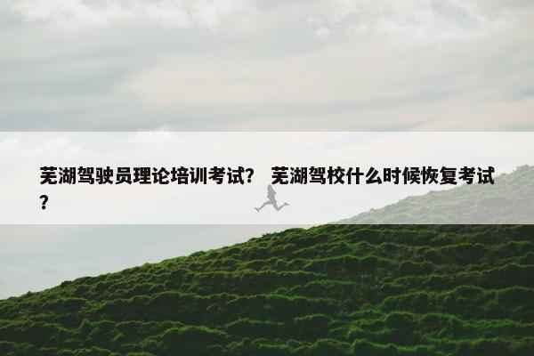 芜湖驾驶员理论培训考试？ 芜湖驾校什么时候恢复考试？