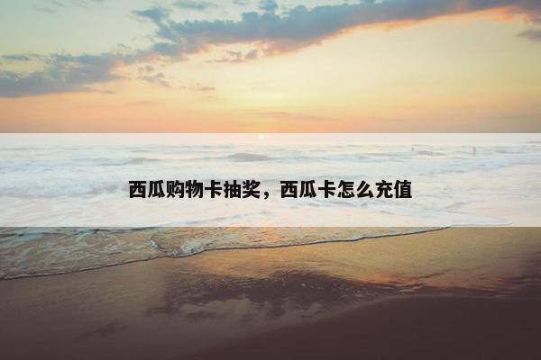 西瓜购物卡抽奖，西瓜卡怎么充值